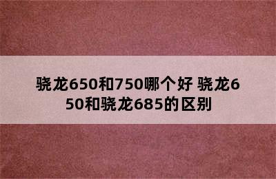 骁龙650和750哪个好 骁龙650和骁龙685的区别